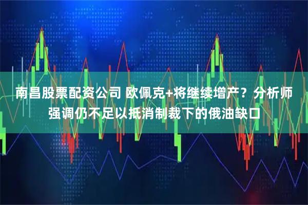 南昌股票配资公司 欧佩克+将继续增产？分析师强调仍不足以抵消制裁下的俄油缺口