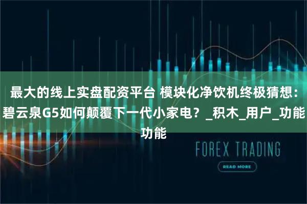 最大的线上实盘配资平台 模块化净饮机终极猜想：碧云泉G5如何颠覆下一代小家电？_积木_用户_功能
