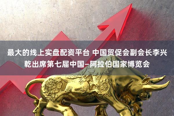 最大的线上实盘配资平台 中国贸促会副会长李兴乾出席第七届中国—阿拉伯国家博览会