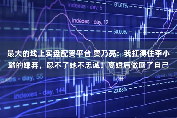 最大的线上实盘配资平台 贾乃亮：我扛得住李小璐的嫌弃，忍不了她不忠诚！离婚后做回了自己