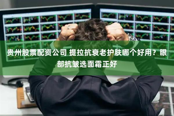 贵州股票配资公司 提拉抗衰老护肤哪个好用？眼部抗皱选面霜正好