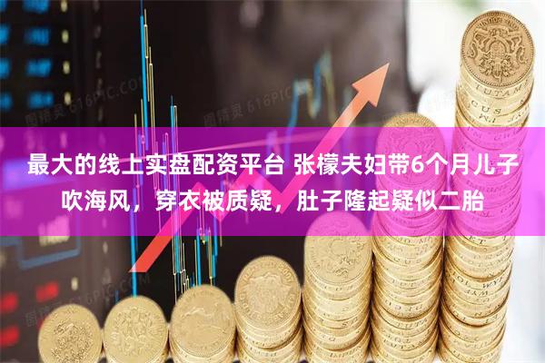 最大的线上实盘配资平台 张檬夫妇带6个月儿子吹海风，穿衣被质疑，肚子隆起疑似二胎