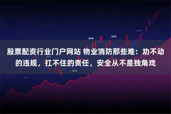股票配资行业门户网站 物业消防那些难:劝不动的违规,扛不住的责任,安全从不是独角戏